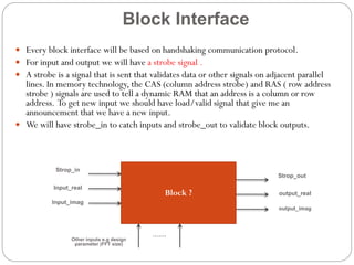 Block Interface
 Every block interface will be based on handshaking communication protocol.
 For input and output we will have a strobe signal .
 A strobe is a signal that is sent that validates data or other signals on adjacent parallel

lines. In memory technology, the CAS (column address strobe) and RAS ( row address
strobe ) signals are used to tell a dynamic RAM that an address is a column or row
address. To get new input we should have load/valid signal that give me an
announcement that we have a new input.
 We will have strobe_in to catch inputs and strobe_out to validate block outputs.

Strop_in
Strop_out
Input_real

Block ?

output_real

Input_imag
output_imag

Other inputs e.g design
parameter (FFT size)

…….

 