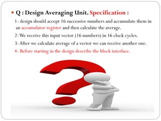  Q : Design Averaging Unit. Specification :
1- design should accept 16 successive numbers and accumulate them in
an accumulator register and then calculate the average.
2-We receive this input vector (16 numbers) in 16 clock cycles.
3- After we calculate average of a vector we can receive another one.
4- Before starting in the design describe the block interface.

 