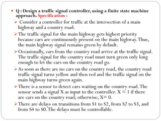  Q : Design a traffic signal controller, using a finite state machine

approach. Specification :
 Consider a controller for traffic at the intersection of a main

highway and a country road.
 The traffic signal for the main highway gets highest priority
because cars are continuously present on the main highway. Thus,
the main highway signal remains green by default.
 Occasionally, cars from the country road arrive at the traffic signal.
The traffic signal for the country road must turn green only long
enough to let the cars on the country road go.
 As soon as there are no cars on the country road, the country road
traffic signal turns yellow and then red and the traffic signal on the
main highway turns green again.
 There is a sensor to detect cars waiting on the country road. The
sensor sends a signal X as input to the controller. X = 1 if there
are cars on the country road; otherwise, X= 0.
 There are delays on transitions from S1 to S2, from S2 to S3, and
from S4 to S0. The delays must be controllable.

 