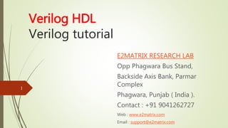 Verilog HDL
Verilog tutorial
E2MATRIX RESEARCH LAB
Opp Phagwara Bus Stand,
Backside Axis Bank, Parmar
Complex
Phagwara, Punjab ( India ).
Contact : +91 9041262727
Web : www.e2matrix.com
Email : support@e2matrix.com
1
 