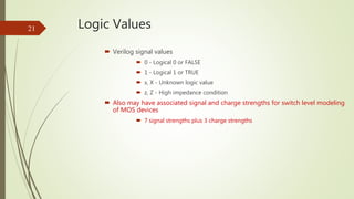 Logic Values21
 Verilog signal values
 0 - Logical 0 or FALSE
 1 - Logical 1 or TRUE
 x, X - Unknown logic value
 z, ...