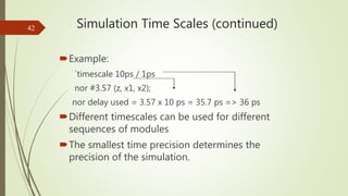 Simulation Time Scales (continued)
Example:
`timescale 10ps / 1ps
nor #3.57 (z, x1, x2);
nor delay used = 3.57 x 10 ps = ...