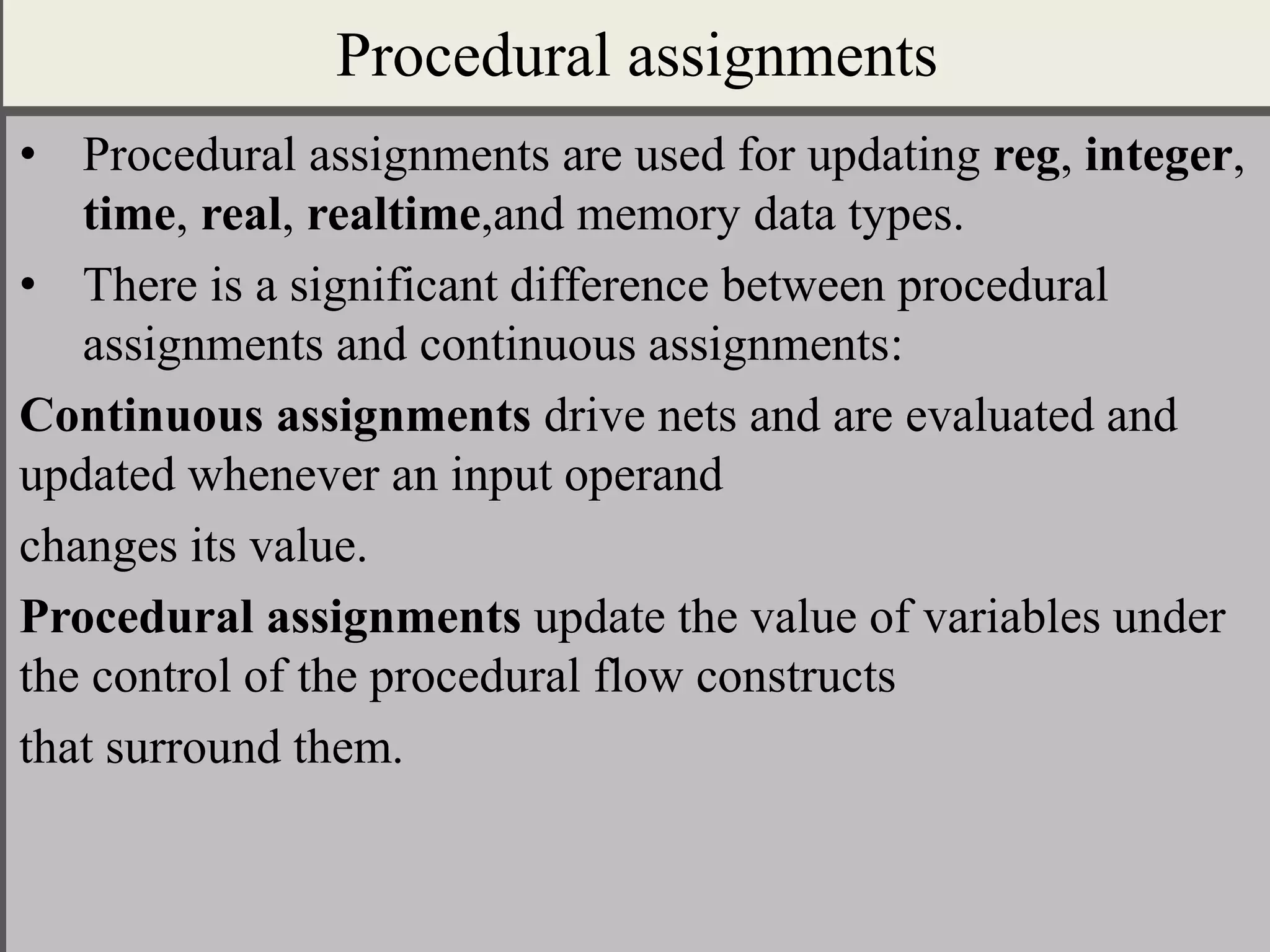 Procedural assignments
• Procedural assignments are used for updating reg, integer,
time, real, realtime,and memory data types.
• There is a significant difference between procedural
assignments and continuous assignments:
Continuous assignments drive nets and are evaluated and
updated whenever an input operand
changes its value.
Procedural assignments update the value of variables under
the control of the procedural flow constructs
that surround them.
 