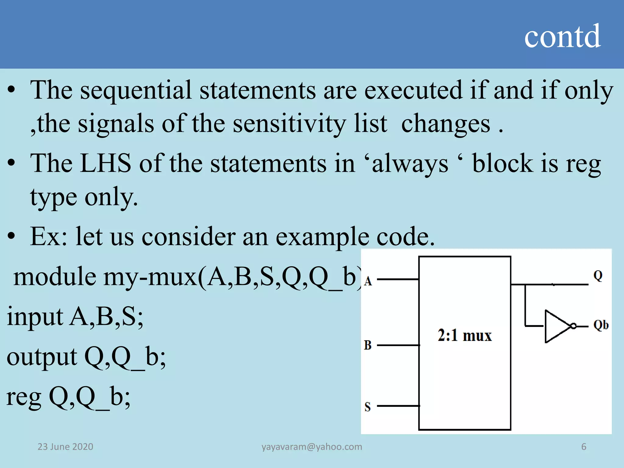 contd
23 June 2020 6yayavaram@yahoo.com
• The sequential statements are executed if and if only
,the signals of the sensitivity list changes .
• The LHS of the statements in ‘always ‘ block is reg
type only.
• Ex: let us consider an example code.
module my-mux(A,B,S,Q,Q_b);
input A,B,S;
output Q,Q_b;
reg Q,Q_b;
 
