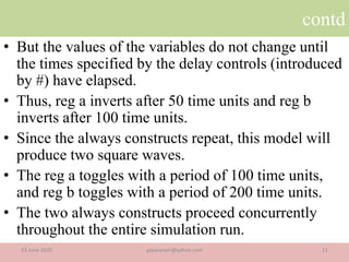 contd
• But the values of the variables do not change until
the times specified by the delay controls (introduced
by #) have elapsed.
• Thus, reg a inverts after 50 time units and reg b
inverts after 100 time units.
• Since the always constructs repeat, this model will
produce two square waves.
• The reg a toggles with a period of 100 time units,
and reg b toggles with a period of 200 time units.
• The two always constructs proceed concurrently
throughout the entire simulation run.
23 June 2020 11yayavaram@yahoo.com
 