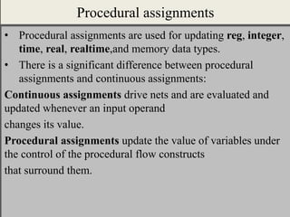 Procedural assignments
• Procedural assignments are used for updating reg, integer,
time, real, realtime,and memory data types.
• There is a significant difference between procedural
assignments and continuous assignments:
Continuous assignments drive nets and are evaluated and
updated whenever an input operand
changes its value.
Procedural assignments update the value of variables under
the control of the procedural flow constructs
that surround them.
 