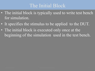 The Initial Block
• The initial block is typically used to write test bench
for simulation.
• It specifies the stimulus to be applied to the DUT.
• The initial block is executed only once at the
beginning of the simulation used in the test bench.
23 June 2020 8yayavaram@yahoo.com
 