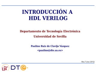 Departamento de Tecnología Electrónica
Universidad de Sevilla
Paulino Ruiz de Clavijo Vázquez
<paulino@dte.us.es>
INTRODUCCIÓN A
HDL VERILOG
Rev.7 (nov 2012)
 