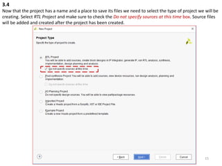 3.4
Now that the project has a name and a place to save its files we need to select the type of project we will be
creating. Select RTL Project and make sure to check the Do not specify sources at this time box. Source files
will be added and created after the project has been created.
15
 