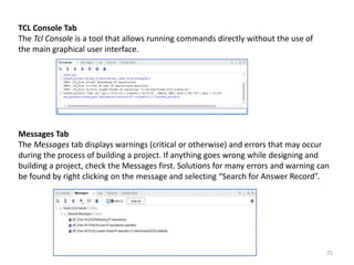 TCL Console Tab
The Tcl Console is a tool that allows running commands directly without the use of
the main graphical user interface.
Messages Tab
The Messages tab displays warnings (critical or otherwise) and errors that may occur
during the process of building a project. If anything goes wrong while designing and
building a project, check the Messages first. Solutions for many errors and warning can
be found by right clicking on the message and selecting “Search for Answer Record”.
25
 