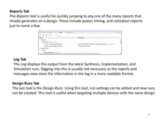 Reports Tab
The Reports tool is useful for quickly jumping to any one of the many reports that
Vivado generates on a design. These include power, timing, and utilization reports
just to name a few.
Log Tab
The Log displays the output from the latest Synthesis, Implementation, and
Simulation runs. Digging into this is usually not necessary as the reports and
messages view store the information in the log in a more readable format.
Design Runs Tab
The last tool is the Design Runs. Using this tool, run settings can be edited and new runs
can be created. This tool is useful when targeting multiple devices with the same design.
26
 
