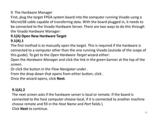 9. The Hardware Manager
First, plug the target FPGA system board into the computer running Vivado using a
MicroUSB cable capable of transferring data. With the board plugged in, it needs to
be connected to the Vivado Hardware Server. There are two ways to do this through
the Vivado Hardware Manager:
9.1(A) Open New Hardware Target
9.1(A).1
The first method is to manually open the target. This is required if the hardware is
connected to a computer other than the one running Vivado (outside of the scope of
this guide). To get to the Open Hardware Target wizard either:
Open the Hardware Manager and click the link in the green banner at the top of the
screen.
Or click the button in the Flow Navigator under .
From the drop-down that opens from either button, click .
Once the wizard opens, click Next.
9.1(A).2
The next screen asks if the hardware server is local or remote. If the board is
connected to the host computer choose local, if it is connected to another machine
choose remote and fill in the Host Name and Port fields.
Click Next to continue.
47
 