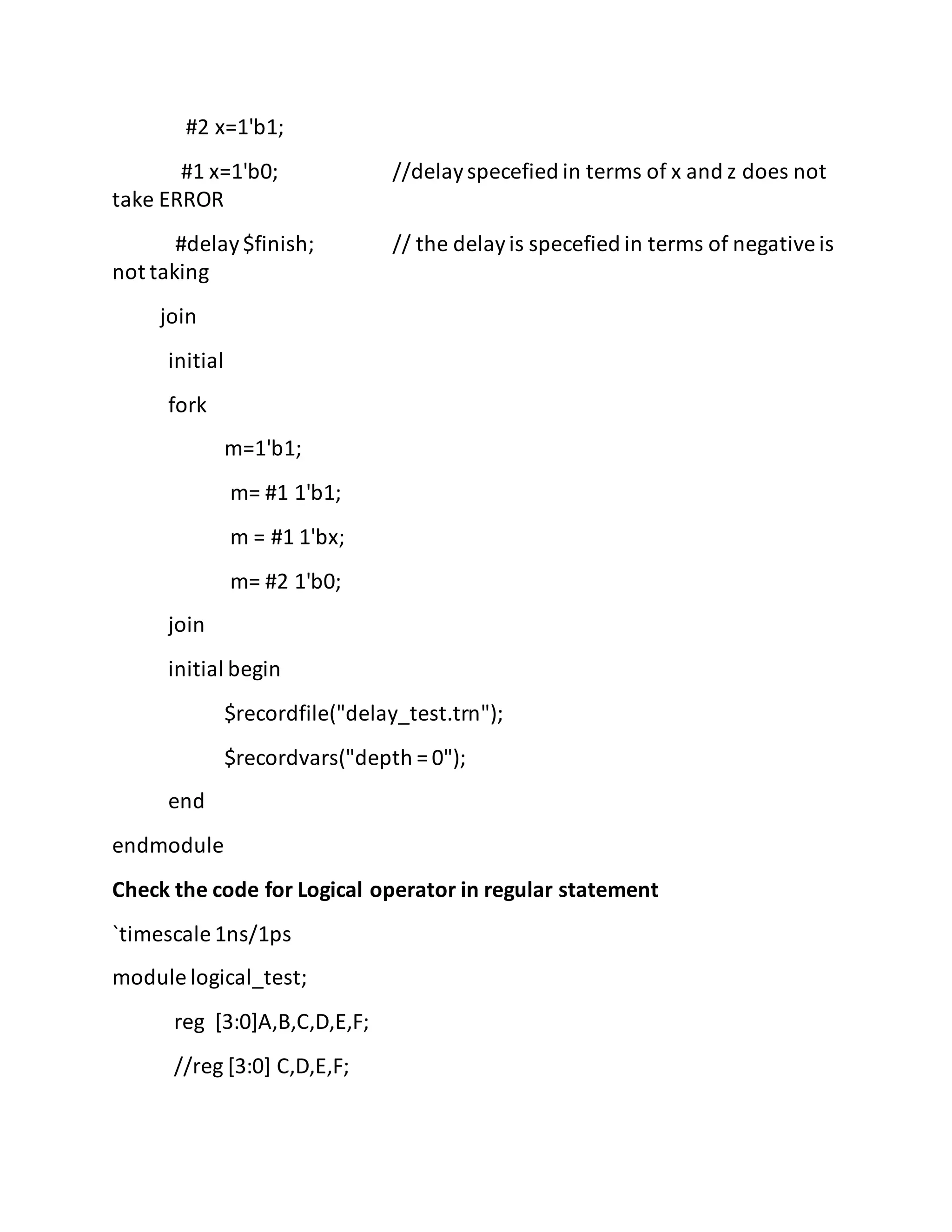 #2 x=1'b1;
#1 x=1'b0; //delayspecefied in terms of x and z does not
take ERROR
#delay$finish; // the delayis specefied in terms of negativeis
not taking
join
initial
fork
m=1'b1;
m= #1 1'b1;
m = #1 1'bx;
m= #2 1'b0;
join
initial begin
$recordfile("delay_test.trn");
$recordvars("depth = 0");
end
endmodule
Check the code for Logical operator in regular statement
`timescale 1ns/1ps
module logical_test;
reg [3:0]A,B,C,D,E,F;
//reg [3:0] C,D,E,F;
 