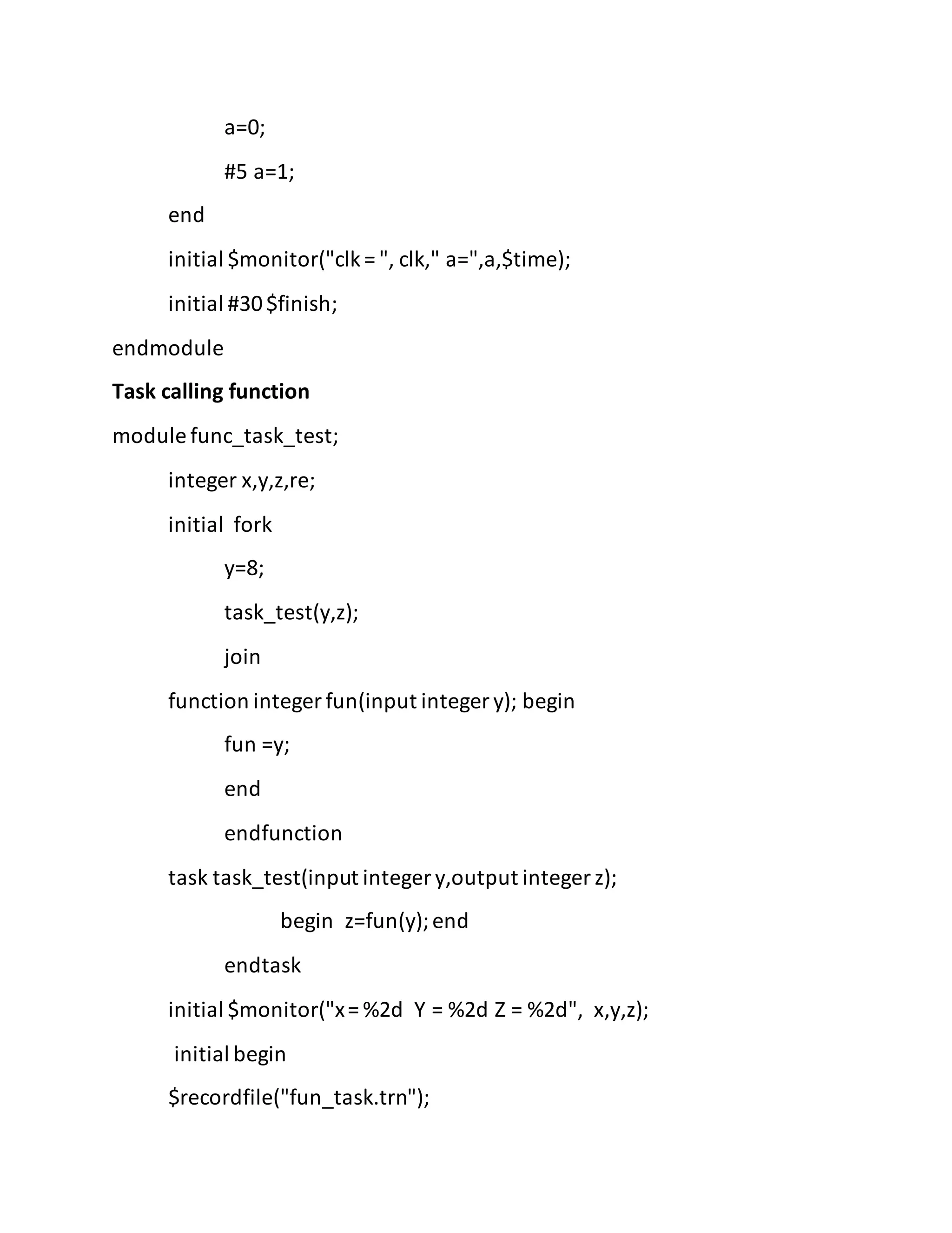 a=0;
#5 a=1;
end
initial $monitor("clk= ", clk," a=",a,$time);
initial #30$finish;
endmodule
Task calling function
module func_task_test;
integer x,y,z,re;
initial fork
y=8;
task_test(y,z);
join
function integer fun(input integer y); begin
fun =y;
end
endfunction
task task_test(input integer y,output integer z);
begin z=fun(y);end
endtask
initial $monitor("x= %2d Y = %2d Z = %2d", x,y,z);
initial begin
$recordfile("fun_task.trn");
 