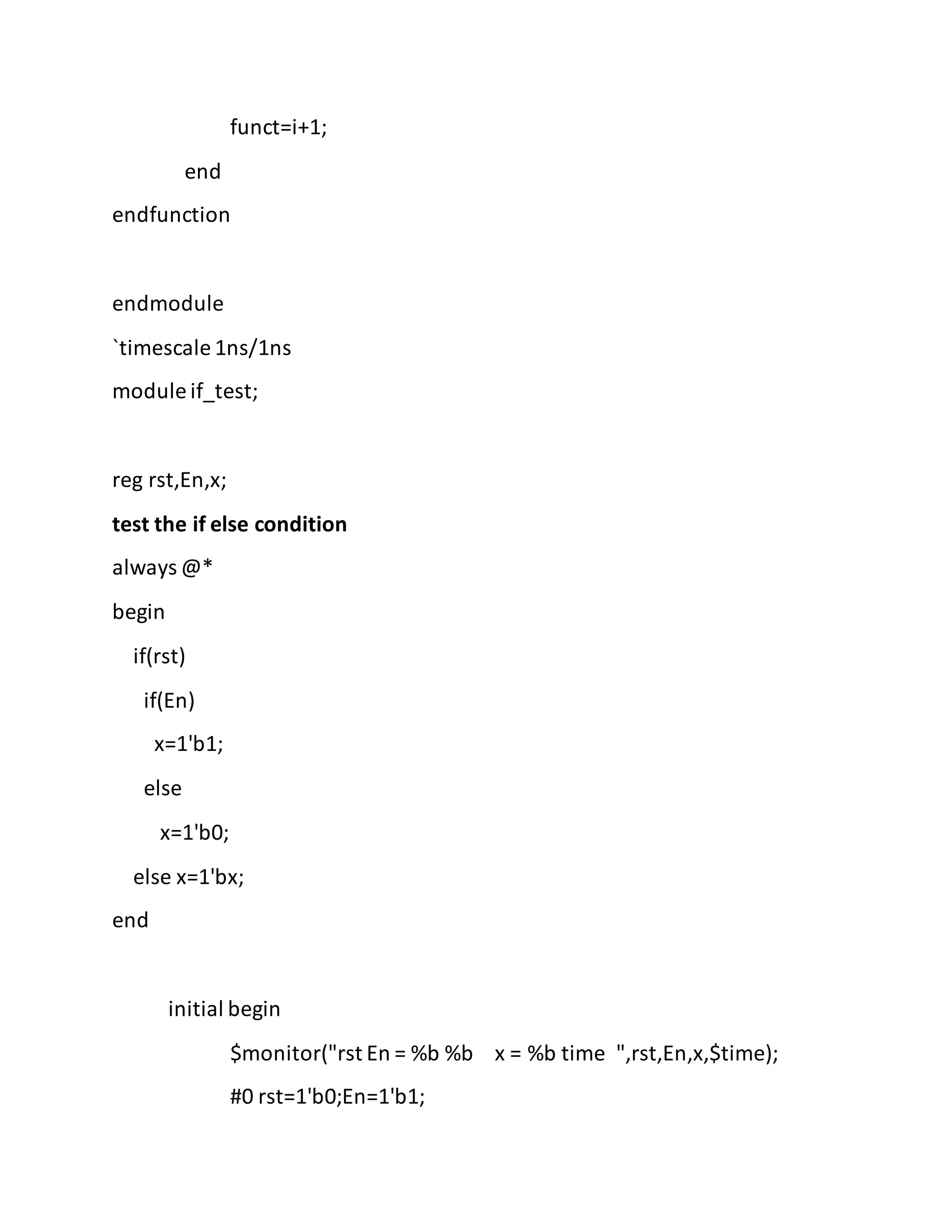 funct=i+1;
end
endfunction
endmodule
`timescale 1ns/1ns
module if_test;
reg rst,En,x;
test the if else condition
always @*
begin
if(rst)
if(En)
x=1'b1;
else
x=1'b0;
else x=1'bx;
end
initial begin
$monitor("rst En = %b %b x = %b time ",rst,En,x,$time);
#0 rst=1'b0;En=1'b1;
 