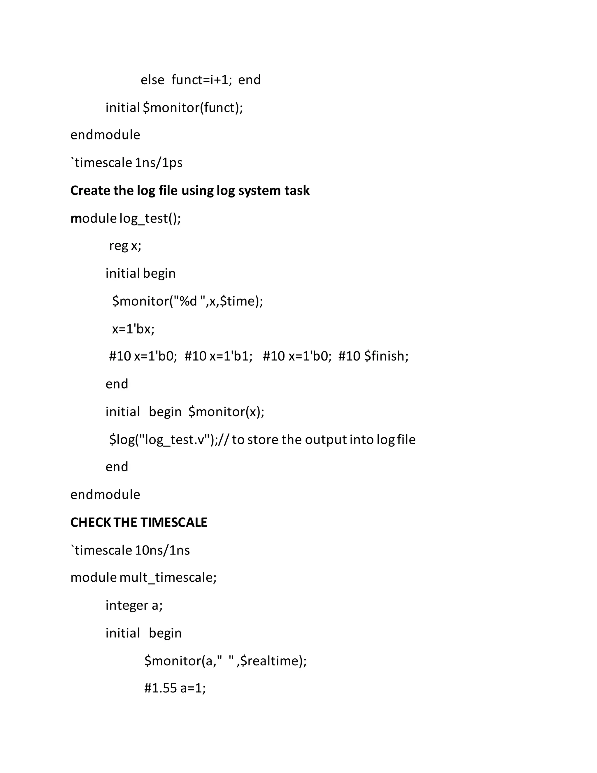 else funct=i+1; end
initial $monitor(funct);
endmodule
`timescale 1ns/1ps
Create the log file using log system task
module log_test();
reg x;
initial begin
$monitor("%d ",x,$time);
x=1'bx;
#10 x=1'b0; #10 x=1'b1; #10 x=1'b0; #10 $finish;
end
initial begin $monitor(x);
$log("log_test.v");// to store the output into logfile
end
endmodule
CHECK THE TIMESCALE
`timescale 10ns/1ns
module mult_timescale;
integer a;
initial begin
$monitor(a," ",$realtime);
#1.55 a=1;
 