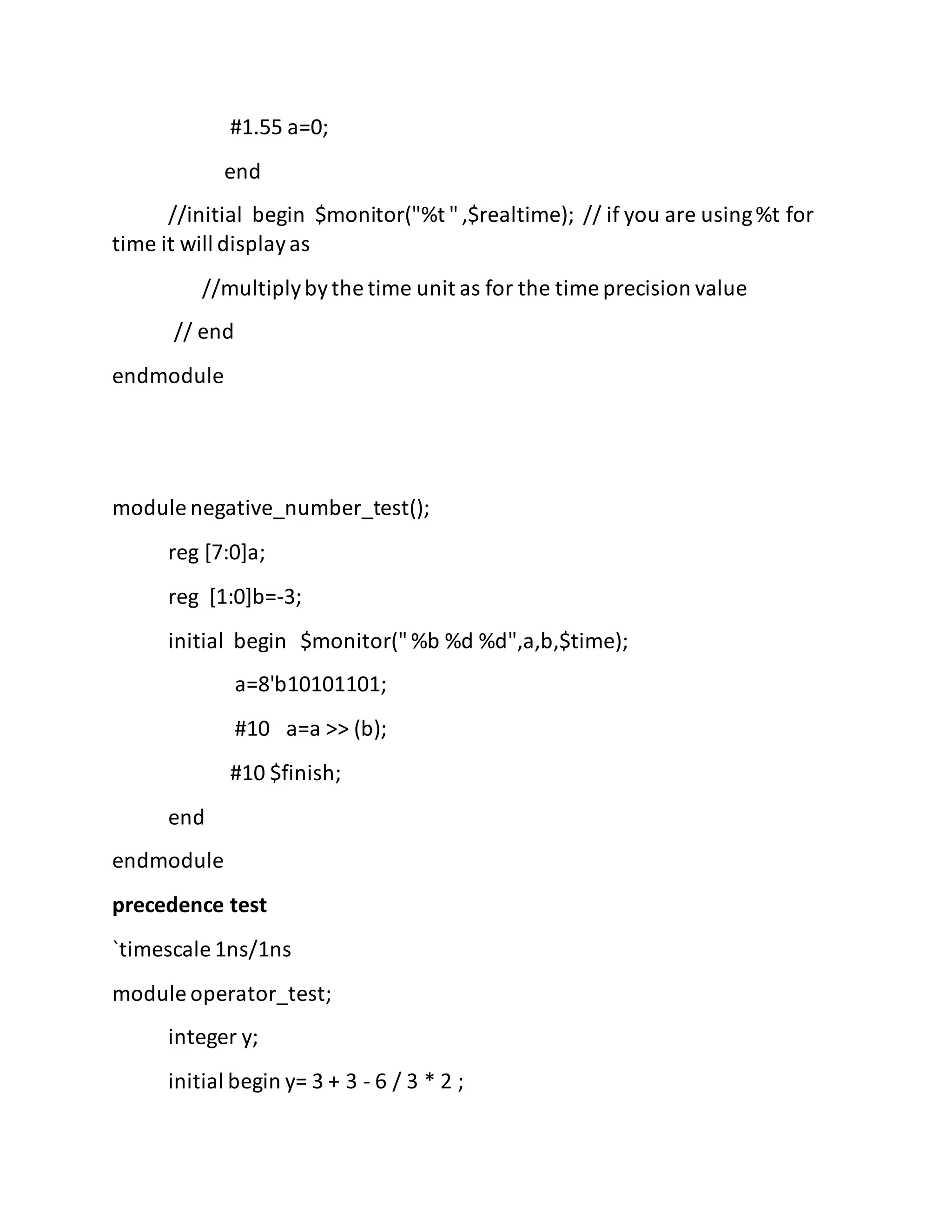 #1.55 a=0;
end
//initial begin $monitor("%t ",$realtime); // if you are using%t for
time it will displayas
//multiplybythe time unit as for the time precision value
// end
endmodule
module negative_number_test();
reg [7:0]a;
reg [1:0]b=-3;
initial begin $monitor("%b %d %d",a,b,$time);
a=8'b10101101;
#10 a=a >> (b);
#10 $finish;
end
endmodule
precedence test
`timescale 1ns/1ns
module operator_test;
integer y;
initial begin y= 3 + 3 - 6 / 3 * 2 ;
 