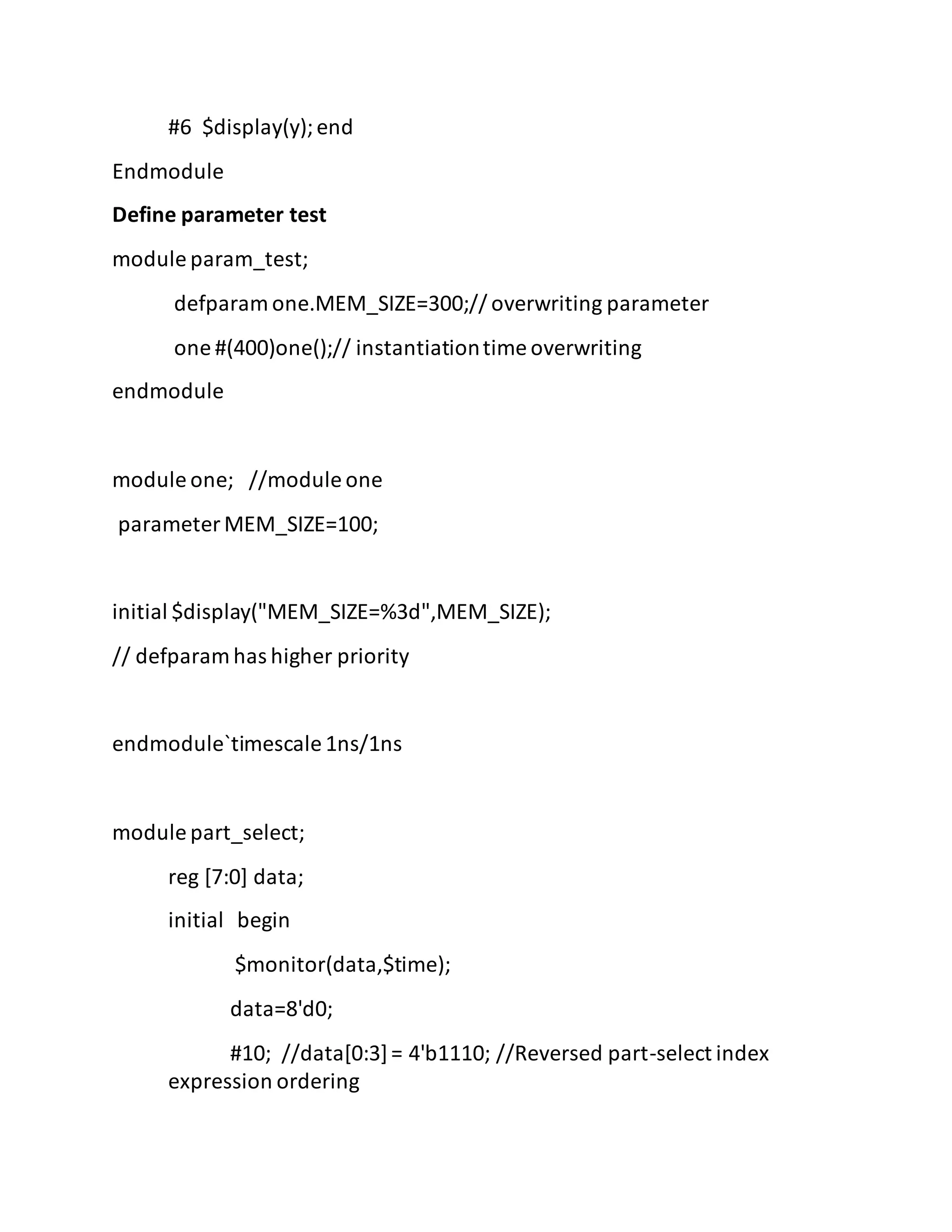 #6 $display(y);end
Endmodule
Define parameter test
module param_test;
defparam one.MEM_SIZE=300;// overwriting parameter
one #(400)one();// instantiationtime overwriting
endmodule
module one; //module one
parameter MEM_SIZE=100;
initial $display("MEM_SIZE=%3d",MEM_SIZE);
// defparam has higher priority
endmodule`timescale 1ns/1ns
module part_select;
reg [7:0] data;
initial begin
$monitor(data,$time);
data=8'd0;
#10; //data[0:3]= 4'b1110; //Reversed part-select index
expression ordering
 