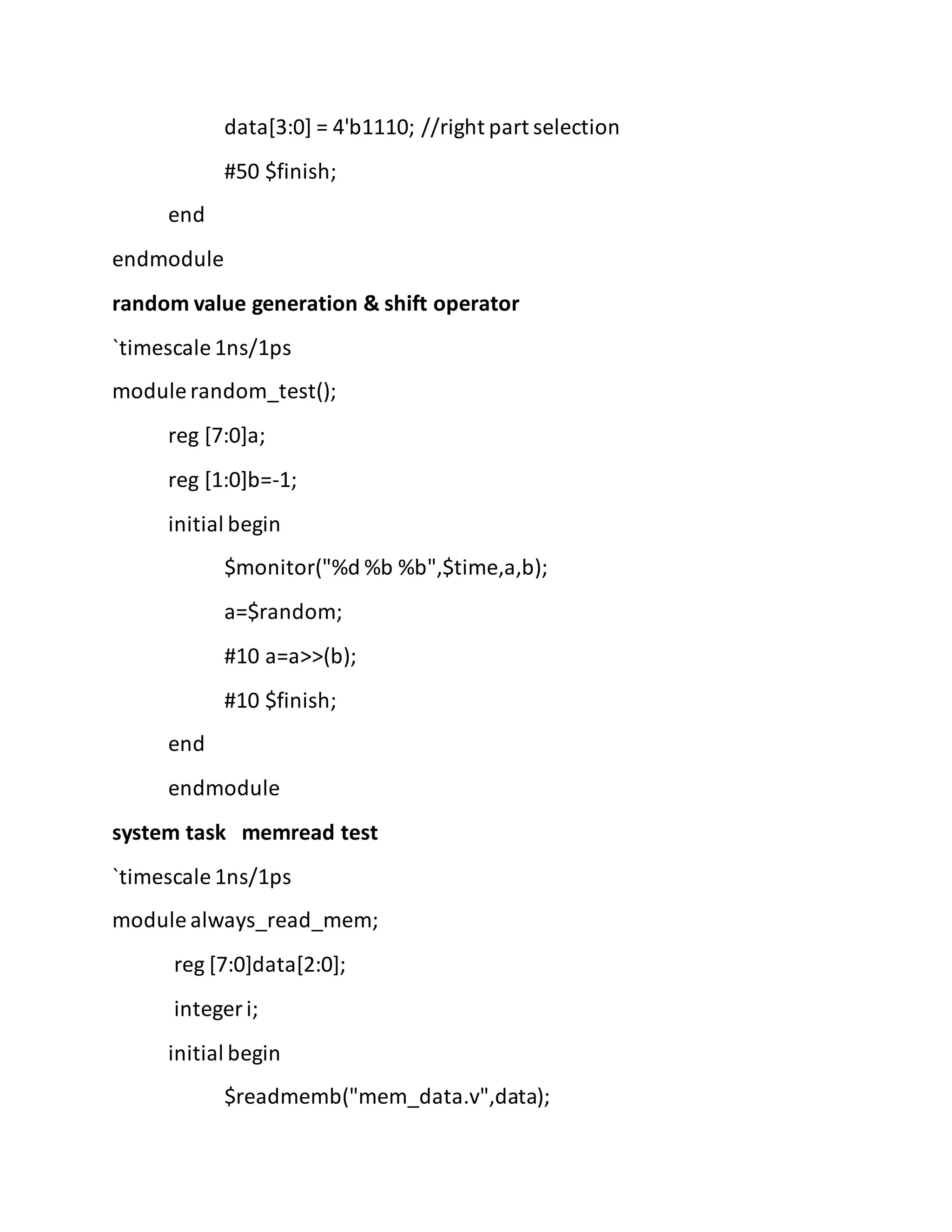 data[3:0] = 4'b1110; //right part selection
#50 $finish;
end
endmodule
random value generation & shift operator
`timescale 1ns/1ps
module random_test();
reg [7:0]a;
reg [1:0]b=-1;
initial begin
$monitor("%d %b %b",$time,a,b);
a=$random;
#10 a=a>>(b);
#10 $finish;
end
endmodule
system task memread test
`timescale 1ns/1ps
module always_read_mem;
reg [7:0]data[2:0];
integer i;
initial begin
$readmemb("mem_data.v",data);
 