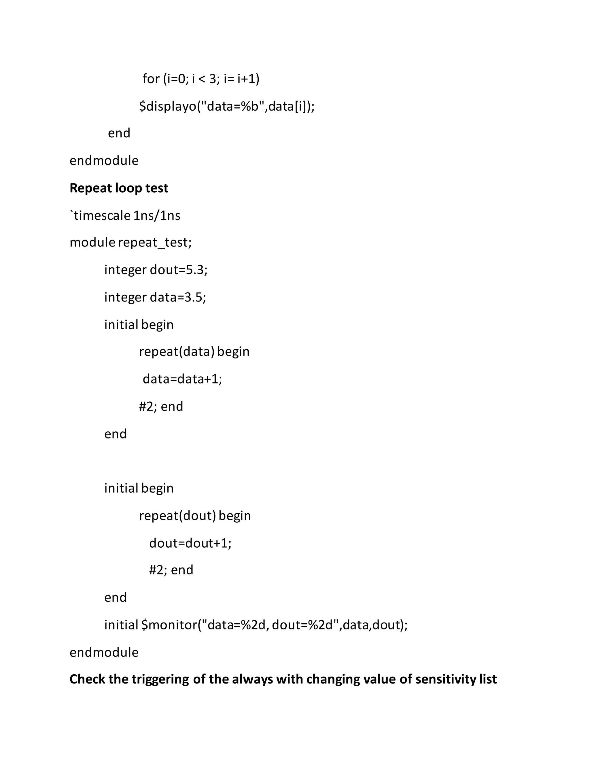for (i=0; i < 3; i= i+1)
$displayo("data=%b",data[i]);
end
endmodule
Repeat loop test
`timescale 1ns/1ns
module repeat_test;
integer dout=5.3;
integer data=3.5;
initial begin
repeat(data)begin
data=data+1;
#2; end
end
initial begin
repeat(dout)begin
dout=dout+1;
#2; end
end
initial $monitor("data=%2d,dout=%2d",data,dout);
endmodule
Check the triggering of the always with changing value of sensitivity list
 