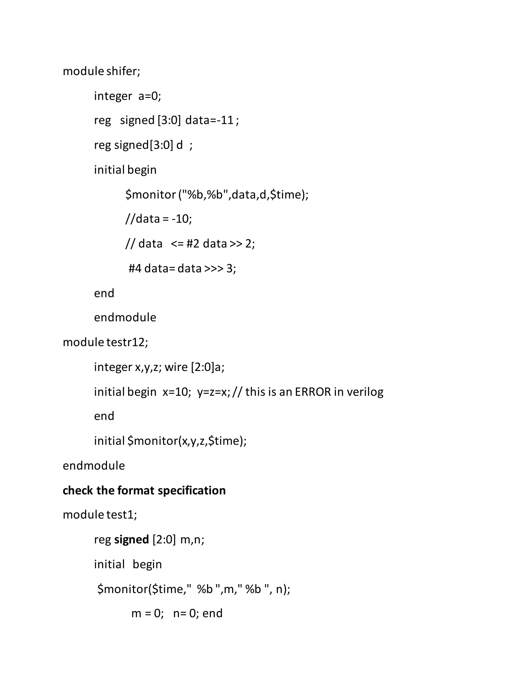 module shifer;
integer a=0;
reg signed [3:0] data=-11;
reg signed[3:0] d ;
initial begin
$monitor("%b,%b",data,d,$time);
//data = -10;
// data <= #2 data >> 2;
#4 data= data >>> 3;
end
endmodule
module testr12;
integer x,y,z; wire [2:0]a;
initial begin x=10; y=z=x;// this is an ERROR in verilog
end
initial $monitor(x,y,z,$time);
endmodule
check the format specification
module test1;
reg signed [2:0] m,n;
initial begin
$monitor($time," %b ",m," %b ", n);
m = 0; n= 0; end
 