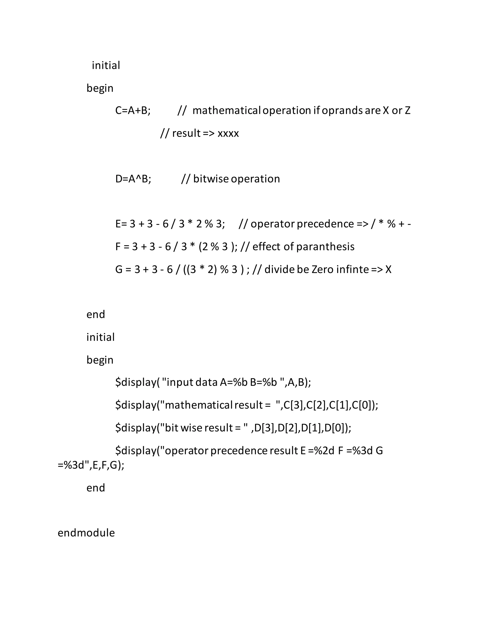initial
begin
C=A+B; // mathematicaloperation ifoprands are X or Z
// result => xxxx
D=A^B; // bitwise operation
E= 3 + 3 - 6 / 3 * 2 % 3; // operatorprecedence => / * % + -
F = 3 + 3 - 6 / 3 * (2 % 3 ); // effect of paranthesis
G = 3 + 3 - 6 / ((3 * 2) % 3 ) ; // divide be Zero infinte => X
end
initial
begin
$display("input data A=%b B=%b ",A,B);
$display("mathematicalresult = ",C[3],C[2],C[1],C[0]);
$display("bit wise result = " ,D[3],D[2],D[1],D[0]);
$display("operatorprecedence result E =%2d F =%3d G
=%3d",E,F,G);
end
endmodule
 