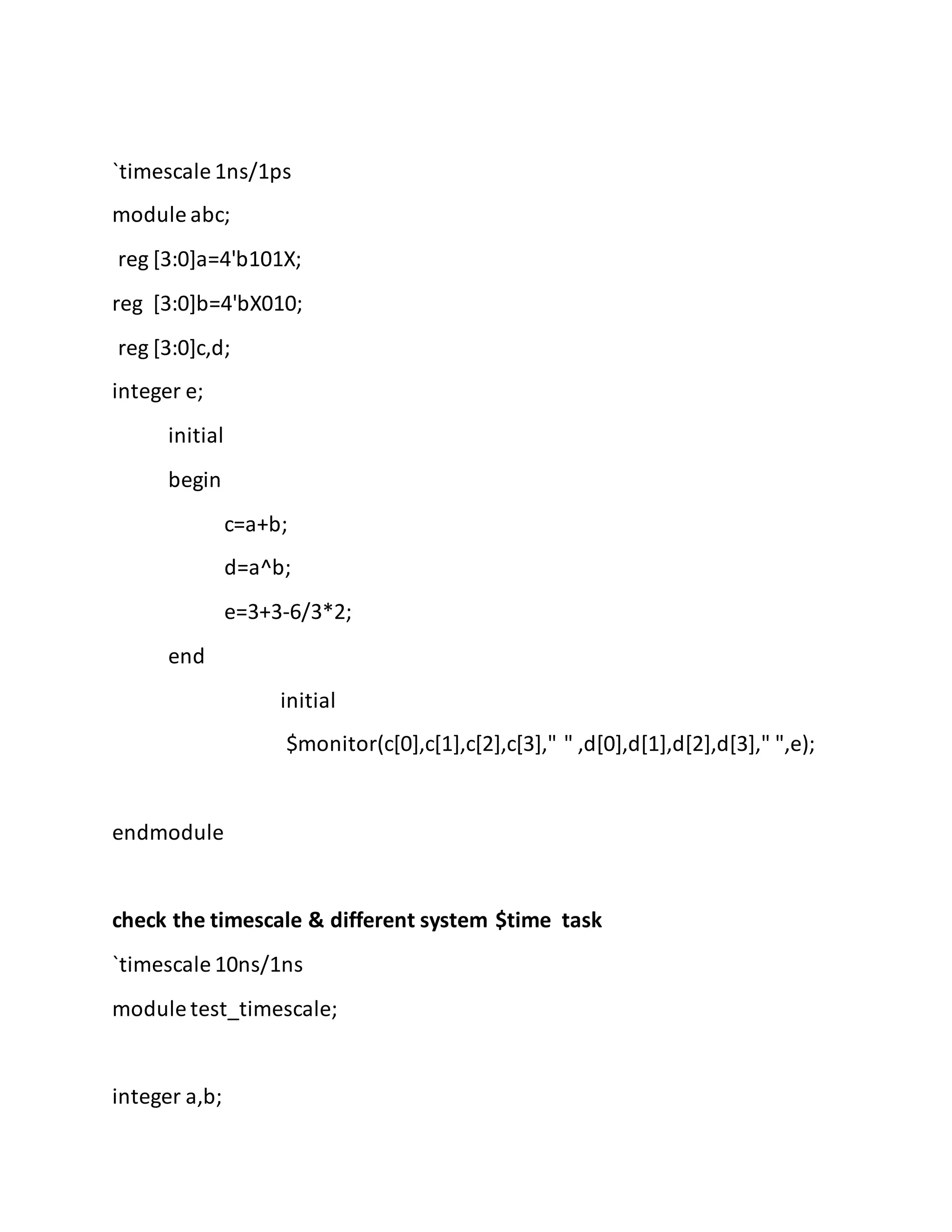 `timescale 1ns/1ps
module abc;
reg [3:0]a=4'b101X;
reg [3:0]b=4'bX010;
reg [3:0]c,d;
integer e;
initial
begin
c=a+b;
d=a^b;
e=3+3-6/3*2;
end
initial
$monitor(c[0],c[1],c[2],c[3]," " ,d[0],d[1],d[2],d[3]," ",e);
endmodule
check the timescale & different system $time task
`timescale 10ns/1ns
module test_timescale;
integer a,b;
 