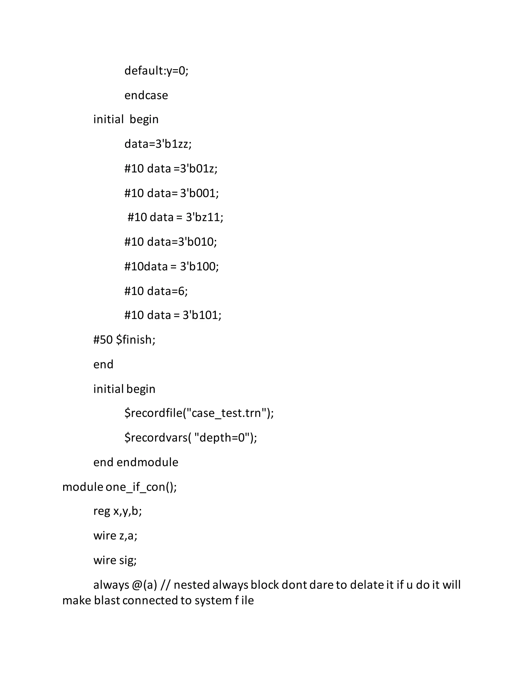 default:y=0;
endcase
initial begin
data=3'b1zz;
#10 data =3'b01z;
#10 data= 3'b001;
#10 data = 3'bz11;
#10 data=3'b010;
#10data = 3'b100;
#10 data=6;
#10 data = 3'b101;
#50 $finish;
end
initial begin
$recordfile("case_test.trn");
$recordvars( "depth=0");
end endmodule
module one_if_con();
reg x,y,b;
wire z,a;
wire sig;
always @(a) // nested always block dont dare to delate it if u do it will
make blast connected to system f ile
 
