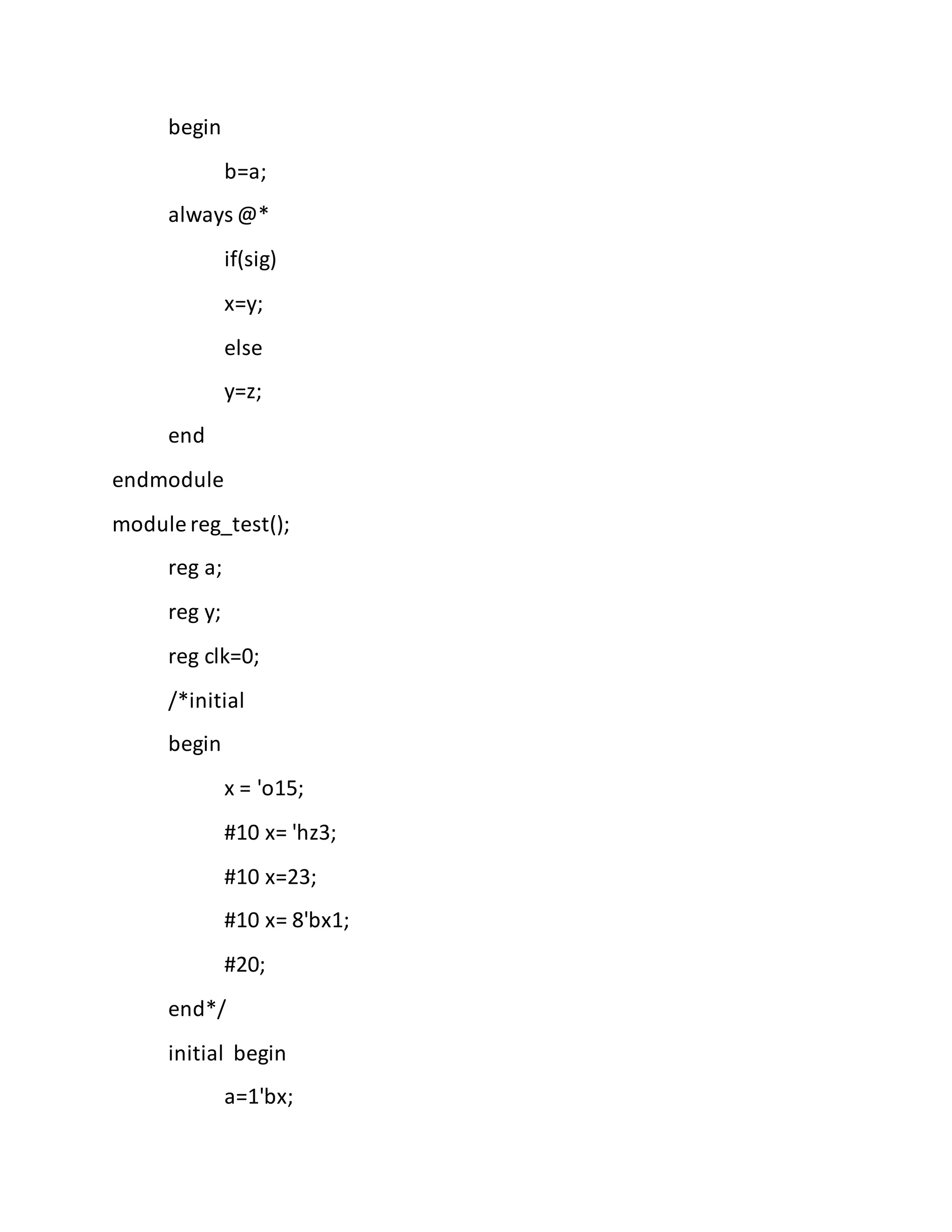 begin
b=a;
always @*
if(sig)
x=y;
else
y=z;
end
endmodule
module reg_test();
reg a;
reg y;
reg clk=0;
/*initial
begin
x = 'o15;
#10 x= 'hz3;
#10 x=23;
#10 x= 8'bx1;
#20;
end*/
initial begin
a=1'bx;
 