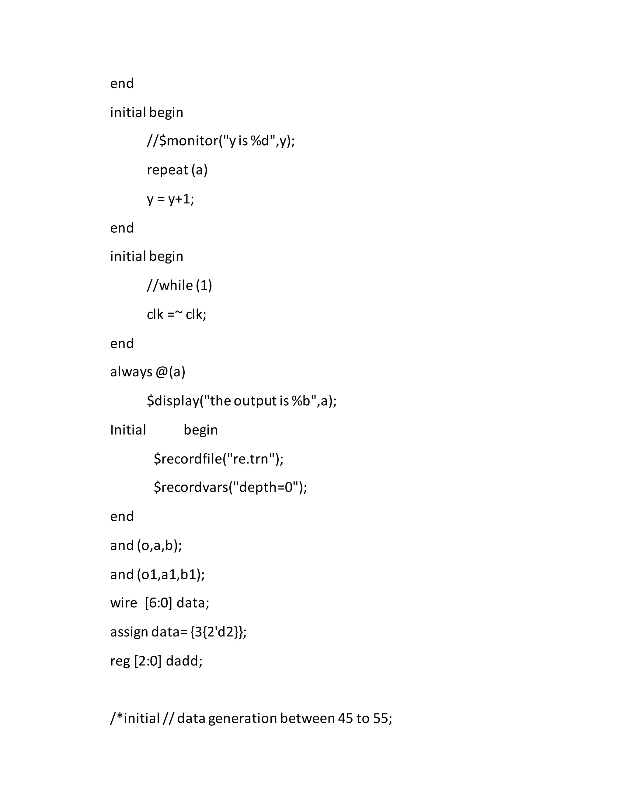 end
initial begin
//$monitor("yis %d",y);
repeat (a)
y = y+1;
end
initial begin
//while (1)
clk =~ clk;
end
always @(a)
$display("the output is %b",a);
Initial begin
$recordfile("re.trn");
$recordvars("depth=0");
end
and (o,a,b);
and (o1,a1,b1);
wire [6:0] data;
assign data= {3{2'd2}};
reg [2:0] dadd;
/*initial // data generation between 45 to 55;
 