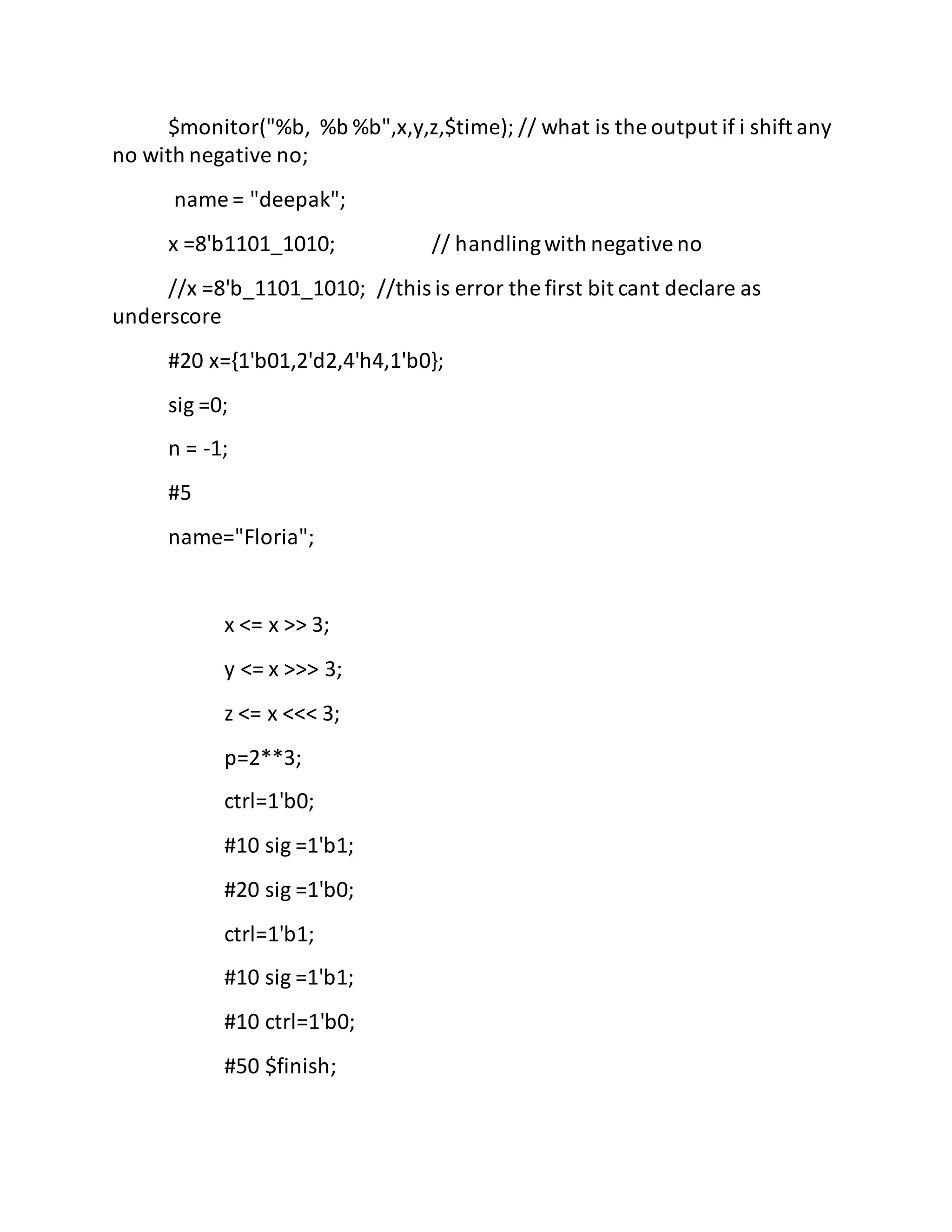 $monitor("%b, %b %b",x,y,z,$time); // what is the output if i shift any
no with negative no;
name = "deepak";
x =8'b1101_1010; // handlingwith negativeno
//x =8'b_1101_1010; //this is error the first bit cant declare as
underscore
#20 x={1'b01,2'd2,4'h4,1'b0};
sig =0;
n = -1;
#5
name="Floria";
x <= x >> 3;
y <= x >>> 3;
z <= x <<< 3;
p=2**3;
ctrl=1'b0;
#10 sig =1'b1;
#20 sig =1'b0;
ctrl=1'b1;
#10 sig =1'b1;
#10 ctrl=1'b0;
#50 $finish;
 