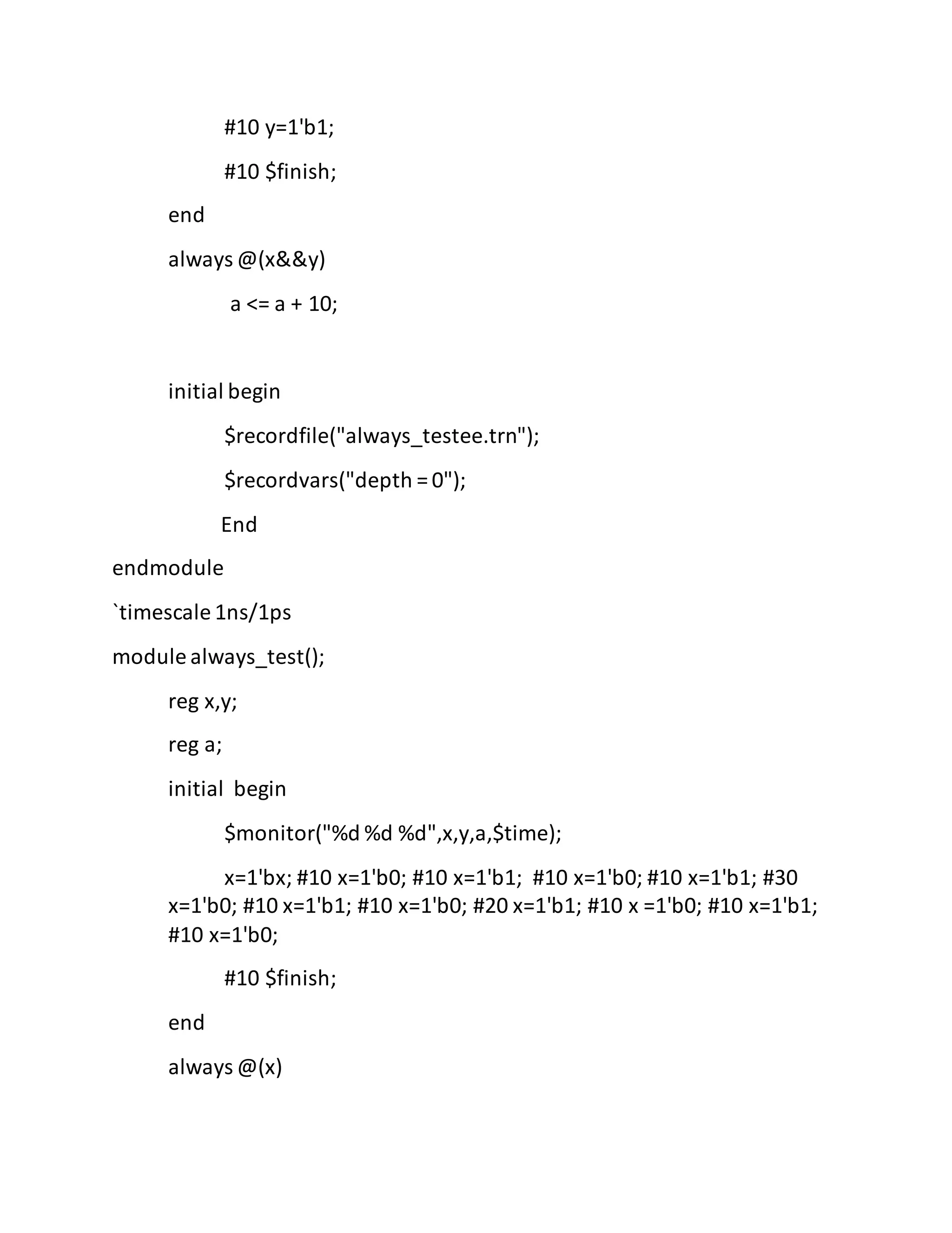 #10 y=1'b1;
#10 $finish;
end
always @(x&&y)
a <= a + 10;
initial begin
$recordfile("always_testee.trn");
$recordvars("depth = 0");
End
endmodule
`timescale 1ns/1ps
module always_test();
reg x,y;
reg a;
initial begin
$monitor("%d %d %d",x,y,a,$time);
x=1'bx; #10 x=1'b0; #10 x=1'b1; #10 x=1'b0; #10 x=1'b1; #30
x=1'b0; #10 x=1'b1; #10 x=1'b0; #20 x=1'b1; #10 x =1'b0; #10 x=1'b1;
#10 x=1'b0;
#10 $finish;
end
always @(x)
 