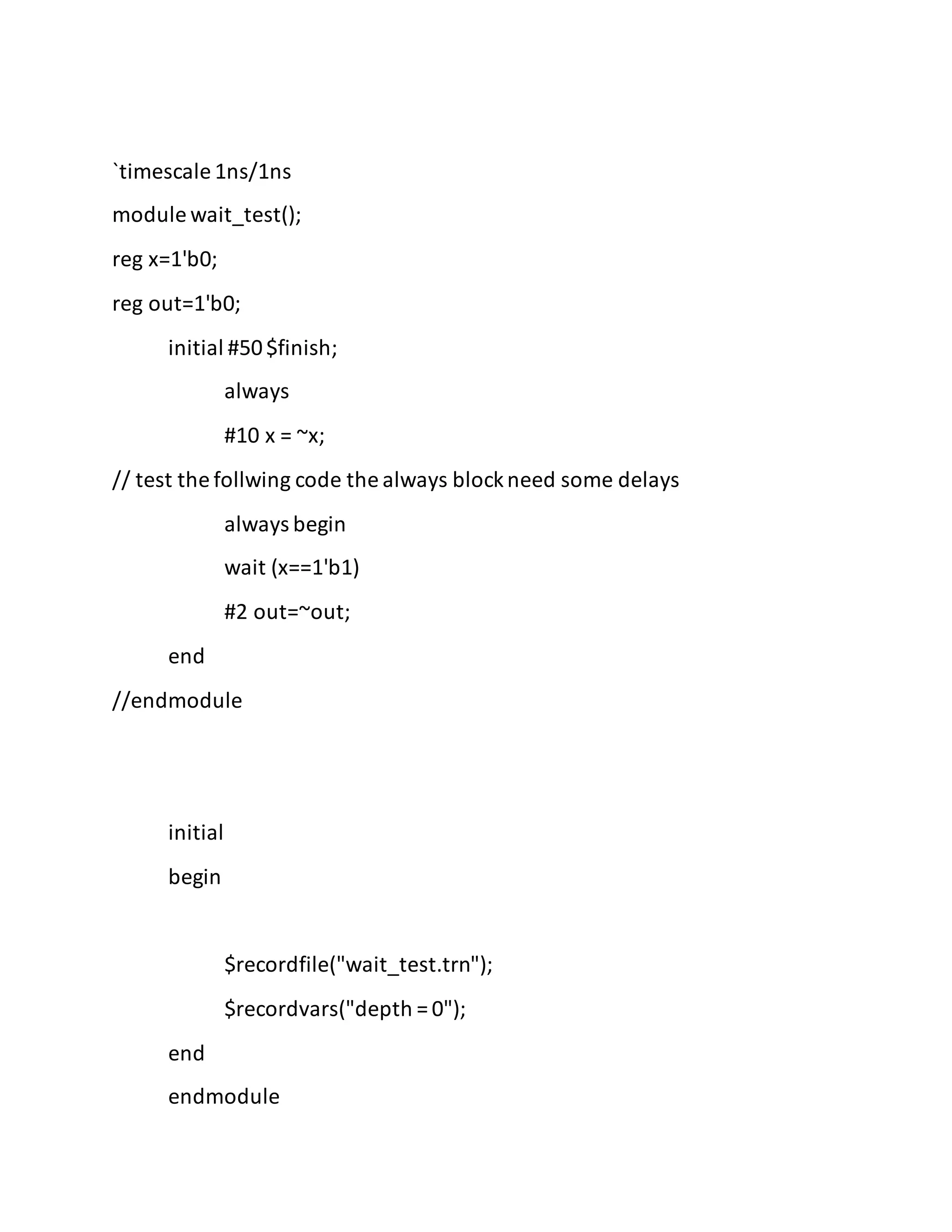 `timescale 1ns/1ns
module wait_test();
reg x=1'b0;
reg out=1'b0;
initial #50$finish;
always
#10 x = ~x;
// test the follwing code the always blockneed some delays
always begin
wait (x==1'b1)
#2 out=~out;
end
//endmodule
initial
begin
$recordfile("wait_test.trn");
$recordvars("depth = 0");
end
endmodule
 