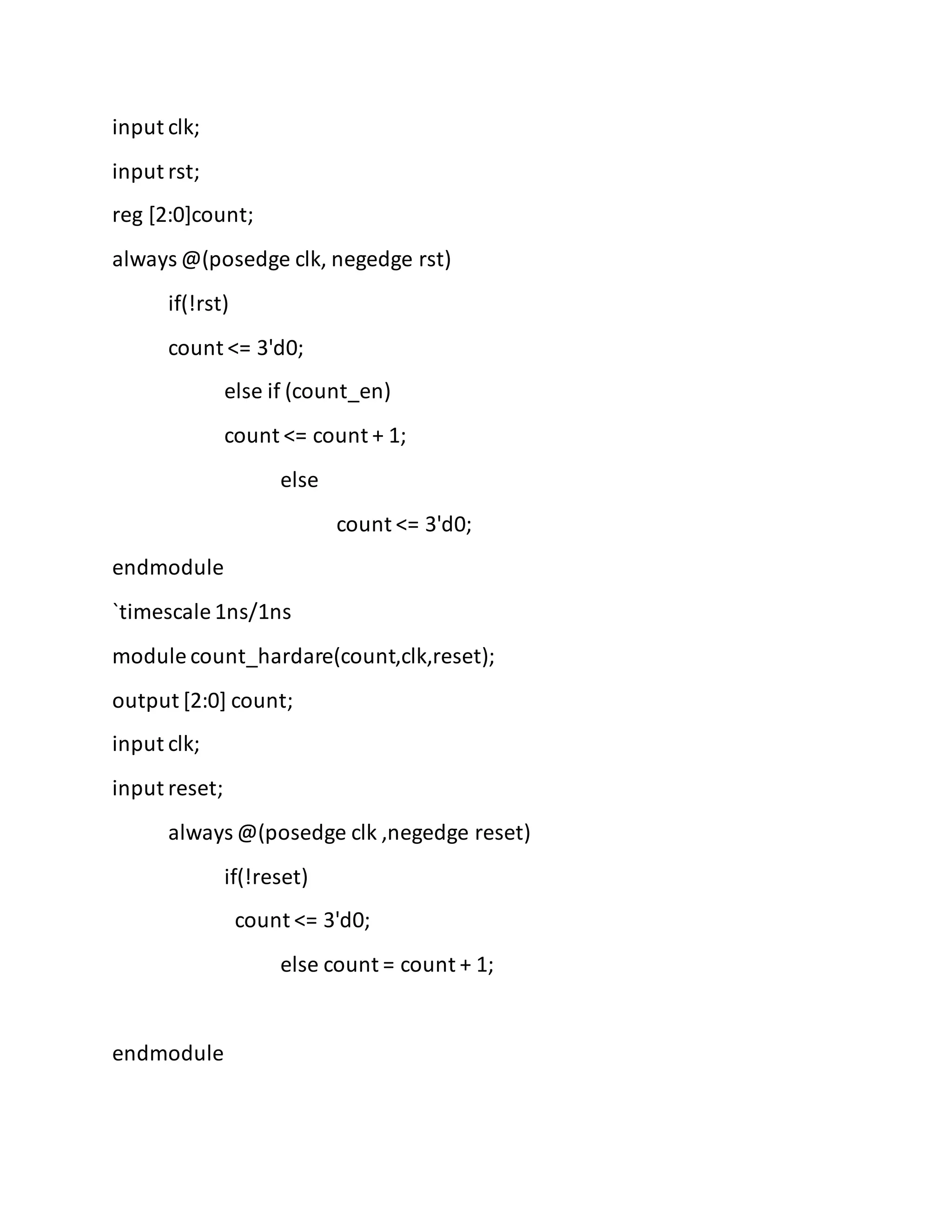 input clk;
input rst;
reg [2:0]count;
always @(posedge clk, negedge rst)
if(!rst)
count <= 3'd0;
else if (count_en)
count <= count + 1;
else
count <= 3'd0;
endmodule
`timescale 1ns/1ns
module count_hardare(count,clk,reset);
output [2:0] count;
input clk;
input reset;
always @(posedge clk ,negedge reset)
if(!reset)
count <= 3'd0;
else count = count + 1;
endmodule
 