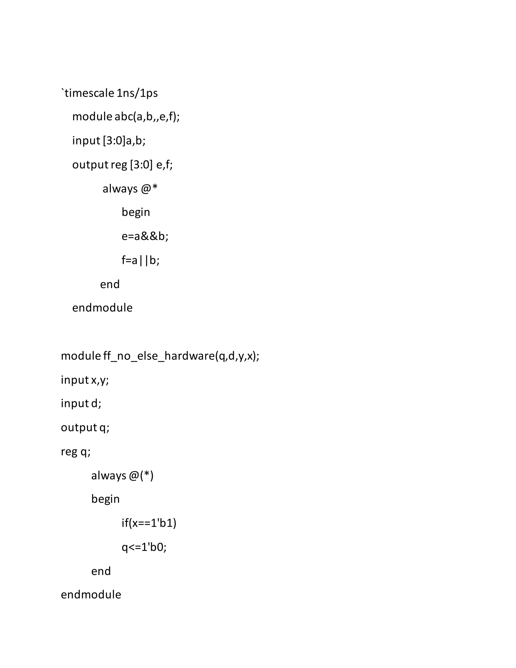 `timescale 1ns/1ps
module abc(a,b,,e,f);
input [3:0]a,b;
output reg [3:0] e,f;
always @*
begin
e=a&&b;
f=a||b;
end
endmodule
module ff_no_else_hardware(q,d,y,x);
input x,y;
input d;
output q;
reg q;
always @(*)
begin
if(x==1'b1)
q<=1'b0;
end
endmodule
 