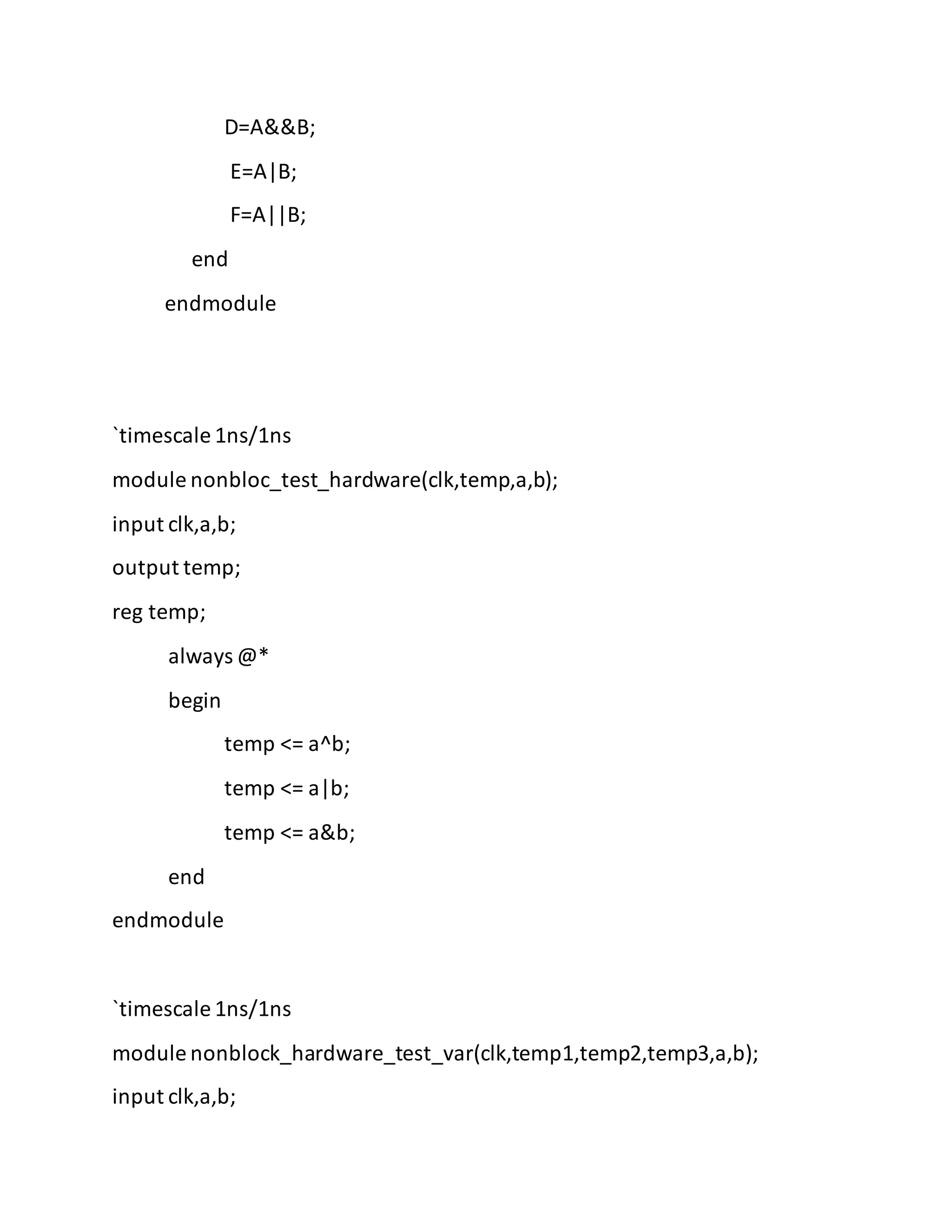 D=A&&B;
E=A|B;
F=A||B;
end
endmodule
`timescale 1ns/1ns
module nonbloc_test_hardware(clk,temp,a,b);
input clk,a,b;
output temp;
reg temp;
always @*
begin
temp <= a^b;
temp <= a|b;
temp <= a&b;
end
endmodule
`timescale 1ns/1ns
module nonblock_hardware_test_var(clk,temp1,temp2,temp3,a,b);
input clk,a,b;
 