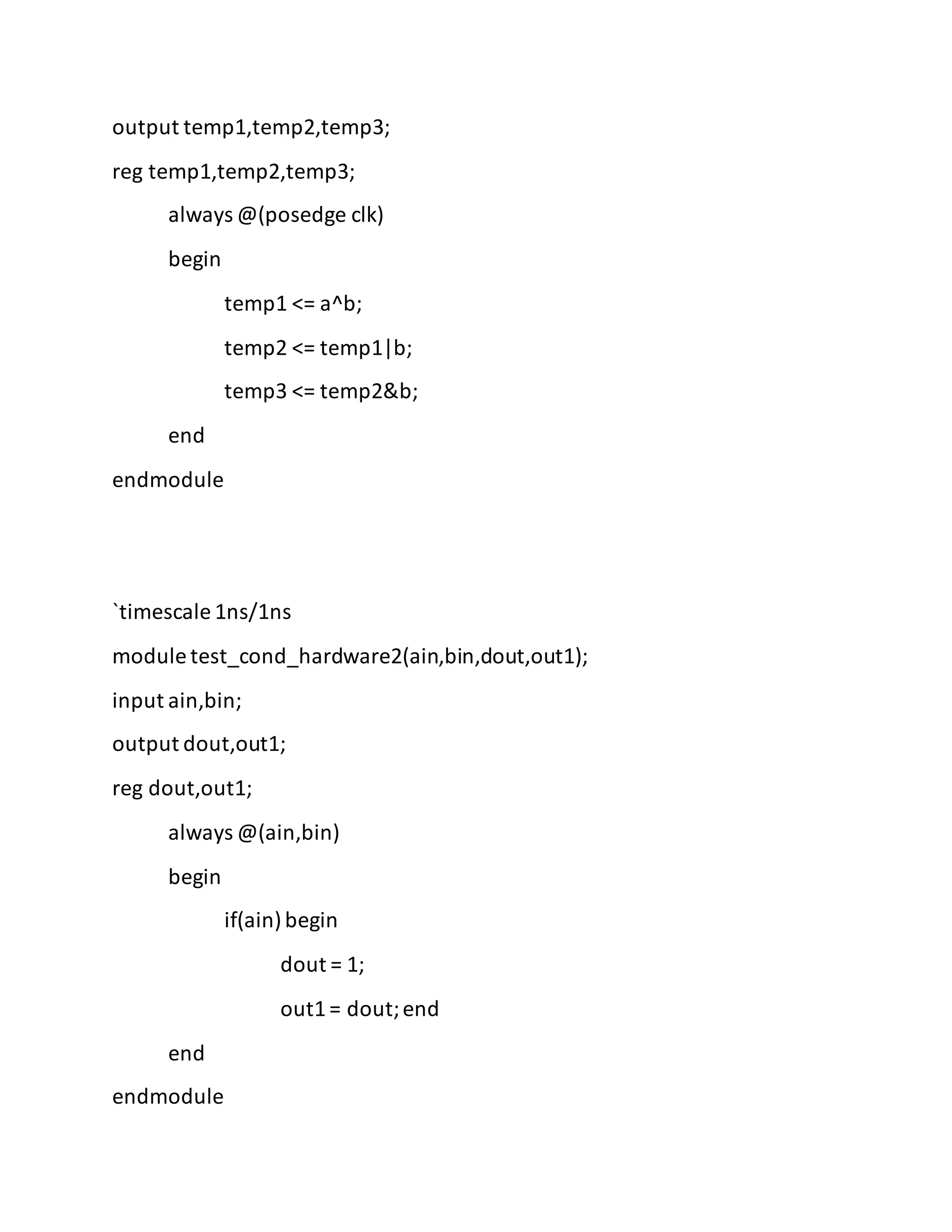 output temp1,temp2,temp3;
reg temp1,temp2,temp3;
always @(posedge clk)
begin
temp1 <= a^b;
temp2 <= temp1|b;
temp3 <= temp2&b;
end
endmodule
`timescale 1ns/1ns
module test_cond_hardware2(ain,bin,dout,out1);
input ain,bin;
output dout,out1;
reg dout,out1;
always @(ain,bin)
begin
if(ain)begin
dout = 1;
out1= dout;end
end
endmodule
 