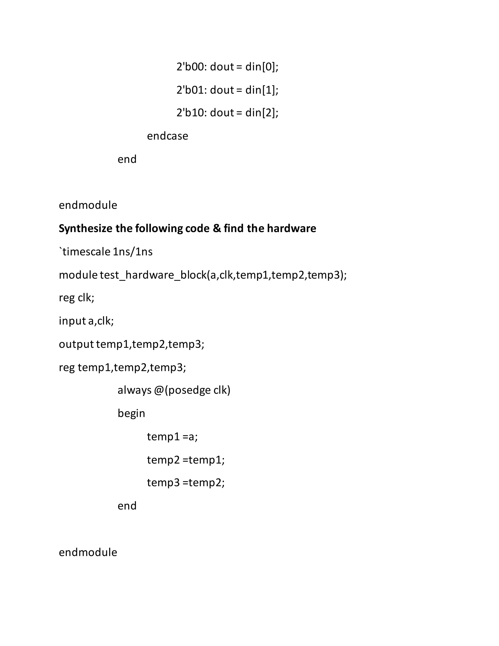 2'b00: dout = din[0];
2'b01: dout = din[1];
2'b10: dout = din[2];
endcase
end
endmodule
Synthesize the following code & find the hardware
`timescale 1ns/1ns
module test_hardware_block(a,clk,temp1,temp2,temp3);
reg clk;
input a,clk;
output temp1,temp2,temp3;
reg temp1,temp2,temp3;
always @(posedge clk)
begin
temp1 =a;
temp2 =temp1;
temp3 =temp2;
end
endmodule
 