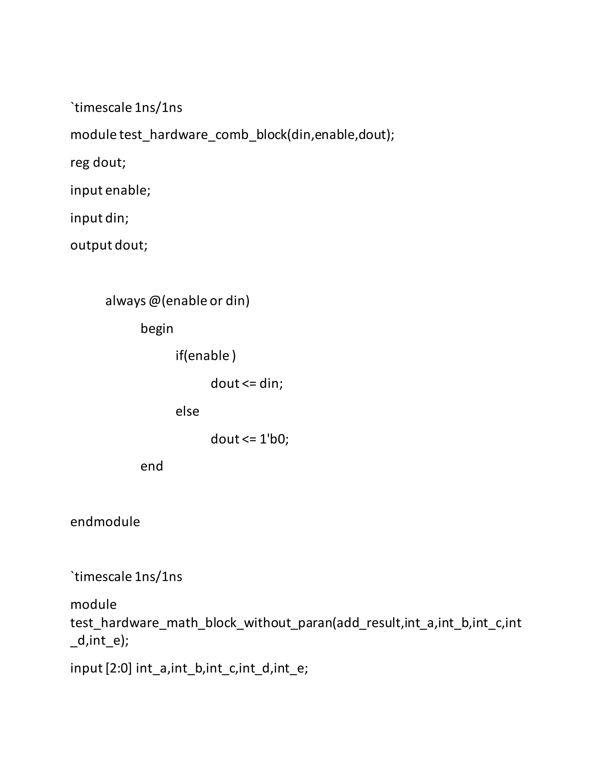 `timescale 1ns/1ns
module test_hardware_comb_block(din,enable,dout);
reg dout;
input enable;
input din;
output dout;
always @(enable or din)
begin
if(enable )
dout <= din;
else
dout <= 1'b0;
end
endmodule
`timescale 1ns/1ns
module
test_hardware_math_block_without_paran(add_result,int_a,int_b,int_c,int
_d,int_e);
input [2:0] int_a,int_b,int_c,int_d,int_e;
 