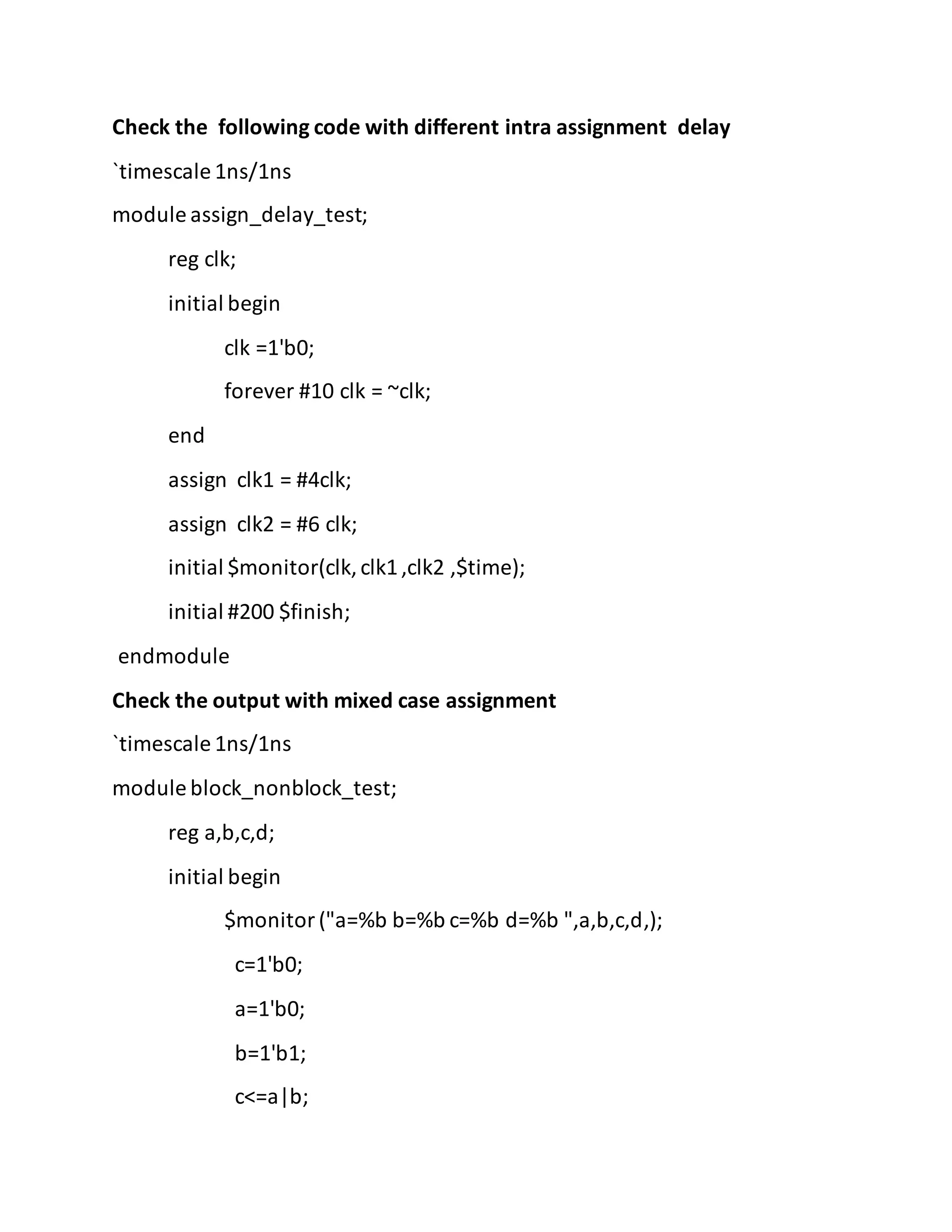 Check the following code with different intra assignment delay
`timescale 1ns/1ns
module assign_delay_test;
reg clk;
initial begin
clk =1'b0;
forever #10 clk = ~clk;
end
assign clk1 = #4clk;
assign clk2 = #6 clk;
initial $monitor(clk,clk1,clk2 ,$time);
initial #200 $finish;
endmodule
Check the output with mixed case assignment
`timescale 1ns/1ns
module block_nonblock_test;
reg a,b,c,d;
initial begin
$monitor("a=%b b=%b c=%b d=%b ",a,b,c,d,);
c=1'b0;
a=1'b0;
b=1'b1;
c<=a|b;
 