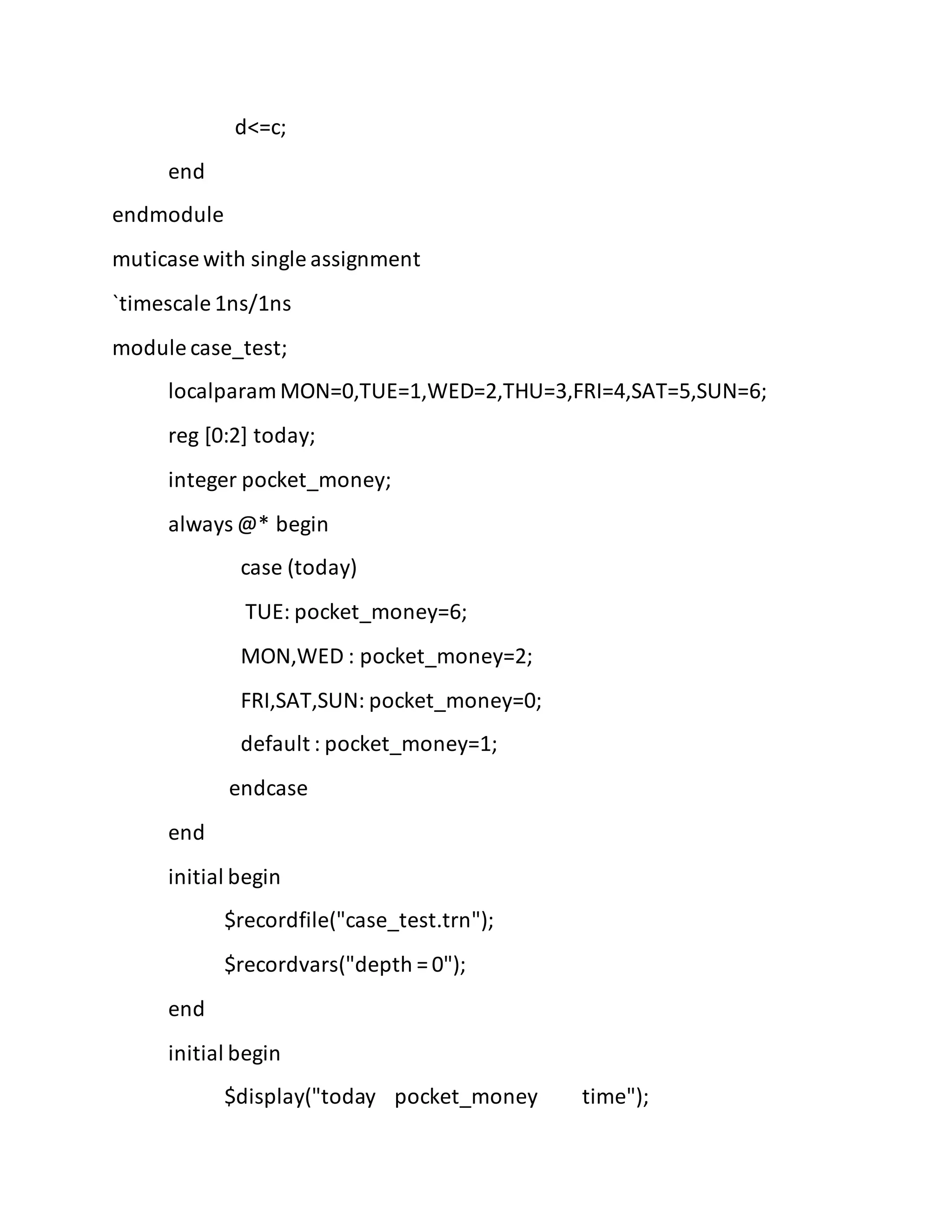 d<=c;
end
endmodule
muticase with single assignment
`timescale 1ns/1ns
module case_test;
localparam MON=0,TUE=1,WED=2,THU=3,FRI=4,SAT=5,SUN=6;
reg [0:2] today;
integer pocket_money;
always @* begin
case (today)
TUE: pocket_money=6;
MON,WED : pocket_money=2;
FRI,SAT,SUN: pocket_money=0;
default : pocket_money=1;
endcase
end
initial begin
$recordfile("case_test.trn");
$recordvars("depth = 0");
end
initial begin
$display("today pocket_money time");
 