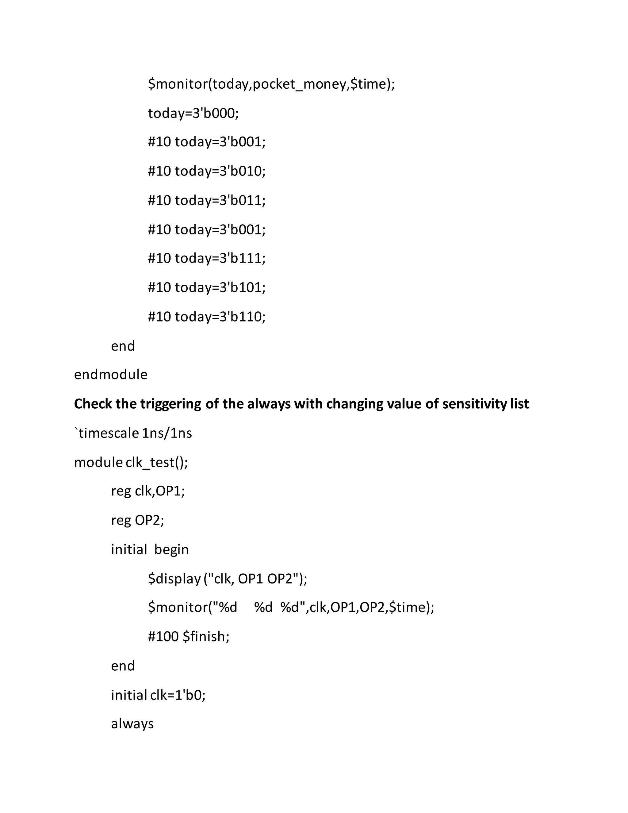$monitor(today,pocket_money,$time);
today=3'b000;
#10 today=3'b001;
#10 today=3'b010;
#10 today=3'b011;
#10 today=3'b001;
#10 today=3'b111;
#10 today=3'b101;
#10 today=3'b110;
end
endmodule
Check the triggering of the always with changing value of sensitivity list
`timescale 1ns/1ns
module clk_test();
reg clk,OP1;
reg OP2;
initial begin
$display("clk, OP1 OP2");
$monitor("%d %d %d",clk,OP1,OP2,$time);
#100 $finish;
end
initial clk=1'b0;
always
 