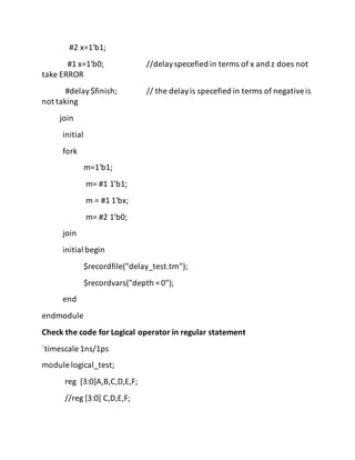 #2 x=1'b1;
#1 x=1'b0; //delayspecefied in terms of x and z does not
take ERROR
#delay$finish; // the delayis specefied in terms of negativeis
not taking
join
initial
fork
m=1'b1;
m= #1 1'b1;
m = #1 1'bx;
m= #2 1'b0;
join
initial begin
$recordfile("delay_test.trn");
$recordvars("depth = 0");
end
endmodule
Check the code for Logical operator in regular statement
`timescale 1ns/1ps
module logical_test;
reg [3:0]A,B,C,D,E,F;
//reg [3:0] C,D,E,F;
 