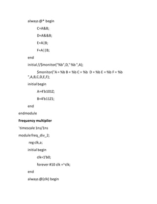 always @* begin
C=A&B;
D=A&&B;
E=A|B;
F=A||B;
end
initial //$monitor("%b",D,"%b ",A);
$monitor("A = %b B = %b C = %b D = %b E = %b F = %b
",A,B,C,D,E,F);
initial begin
A=4'b101Z;
B=4'b11Z1;
end
endmodule
Frequency multiplier
`timescale 1ns/1ns
module freq_div_2;
reg clk,a;
initial begin
clk=1'b0;
forever #10 clk =~clk;
end
always @(clk) begin
 