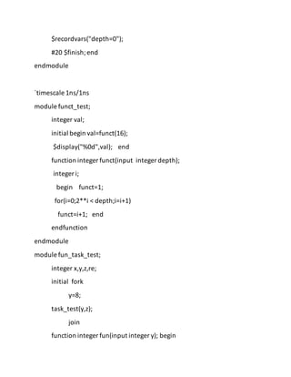 $recordvars("depth=0");
#20 $finish;end
endmodule
`timescale 1ns/1ns
module funct_test;
integer val;
initial begin val=funct(16);
$display("%0d",val); end
function integer funct(input integer depth);
integer i;
begin funct=1;
for(i=0;2**i < depth;i=i+1)
funct=i+1; end
endfunction
endmodule
module fun_task_test;
integer x,y,z,re;
initial fork
y=8;
task_test(y,z);
join
function integer fun(input integer y); begin
 