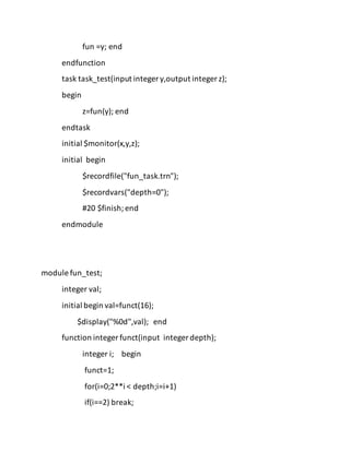 fun =y; end
endfunction
task task_test(input integer y,output integer z);
begin
z=fun(y); end
endtask
initial $monitor(x,y,z);
initial begin
$recordfile("fun_task.trn");
$recordvars("depth=0");
#20 $finish;end
endmodule
module fun_test;
integer val;
initial begin val=funct(16);
$display("%0d",val); end
function integer funct(input integer depth);
integer i; begin
funct=1;
for(i=0;2**i < depth;i=i+1)
if(i==2) break;
 