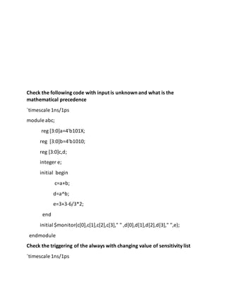 Check the following code with input is unknown and what is the
mathematical precedence
`timescale 1ns/1ps
module abc;
reg [3:0]a=4'b101X;
reg [3:0]b=4'b1010;
reg [3:0]c,d;
integer e;
initial begin
c=a+b;
d=a^b;
e=3+3-6/3*2;
end
initial $monitor(c[0],c[1],c[2],c[3]," " ,d[0],d[1],d[2],d[3]," ",e);
endmodule
Check the triggering of the always with changing value of sensitivity list
`timescale 1ns/1ps
 