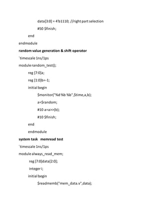 data[3:0] = 4'b1110; //right part selection
#50 $finish;
end
endmodule
random value generation & shift operator
`timescale 1ns/1ps
module random_test();
reg [7:0]a;
reg [1:0]b=-1;
initial begin
$monitor("%d %b %b",$time,a,b);
a=$random;
#10 a=a>>(b);
#10 $finish;
end
endmodule
system task memread test
`timescale 1ns/1ps
module always_read_mem;
reg [7:0]data[2:0];
integer i;
initial begin
$readmemb("mem_data.v",data);
 