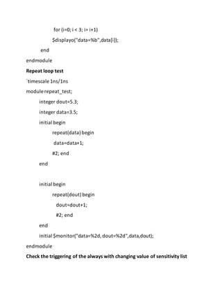 for (i=0; i < 3; i= i+1)
$displayo("data=%b",data[i]);
end
endmodule
Repeat loop test
`timescale 1ns/1ns
module repeat_test;
integer dout=5.3;
integer data=3.5;
initial begin
repeat(data)begin
data=data+1;
#2; end
end
initial begin
repeat(dout)begin
dout=dout+1;
#2; end
end
initial $monitor("data=%2d,dout=%2d",data,dout);
endmodule
Check the triggering of the always with changing value of sensitivity list
 