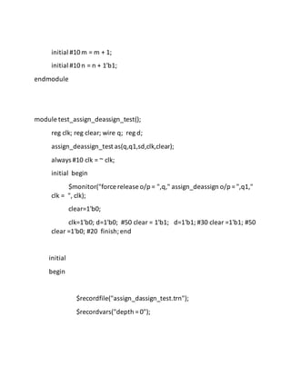 initial #10m = m + 1;
initial #10n = n + 1'b1;
endmodule
module test_assign_deassign_test();
reg clk; reg clear; wire q; reg d;
assign_deassign_test as(q,q1,sd,clk,clear);
always #10 clk = ~ clk;
initial begin
$monitor("force release o/p = ",q," assign_deassign o/p = ",q1,"
clk = ", clk);
clear=1'b0;
clk=1'b0; d=1'b0; #50 clear = 1'b1; d=1'b1; #30 clear =1'b1; #50
clear =1'b0; #20 finish;end
initial
begin
$recordfile("assign_dassign_test.trn");
$recordvars("depth = 0");
 